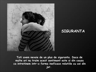 Toti avem nevoie de un plus de siguranta. Daca de multe ori nu traim acest sentiment este si din cauza ca intretinem intr-o forma ineficace relatiile cu cei din jur.  SIGURANTA 