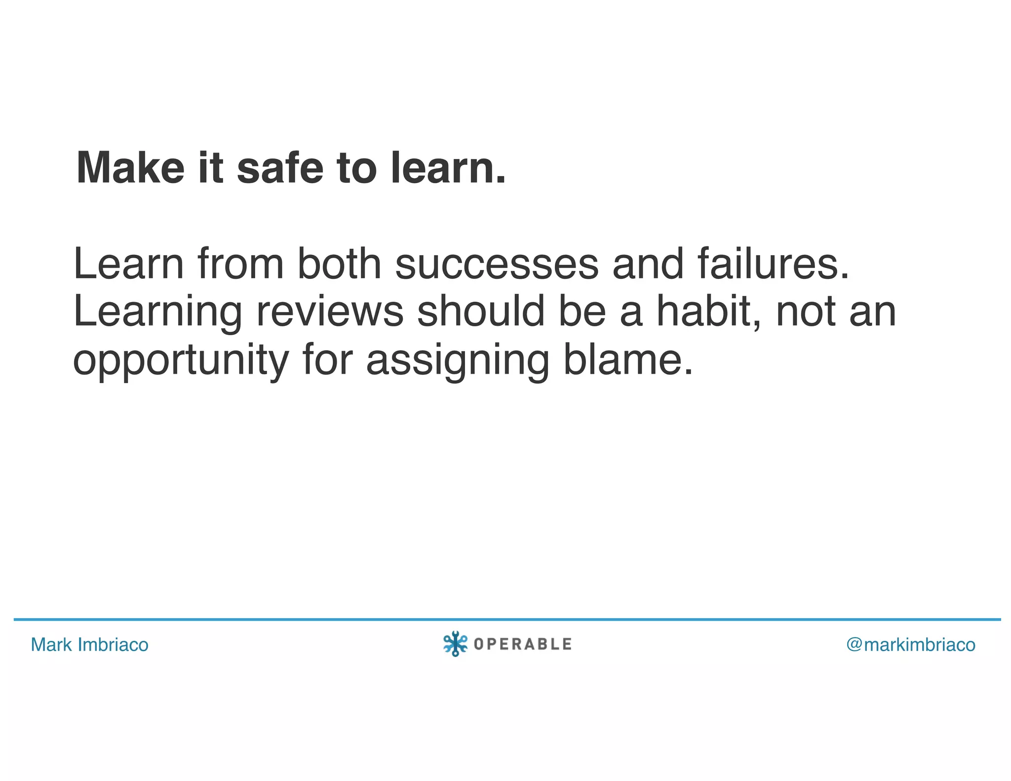Mark Imbriaco @markimbriaco
Learn from both successes and failures.
Learning reviews should be a habit, not an
opportunity for assigning blame.
Make it safe to learn.
 