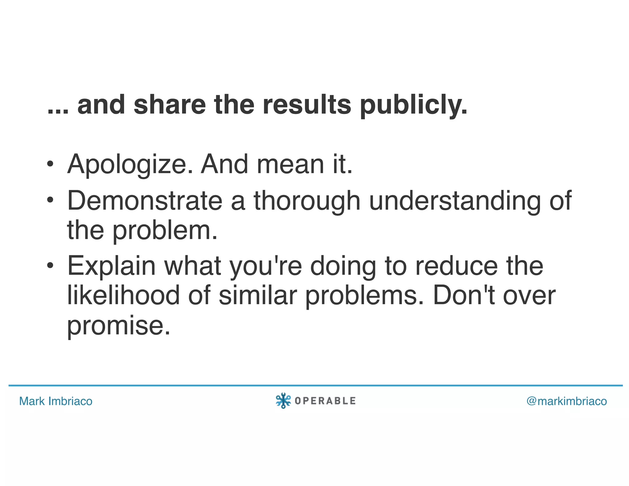 Mark Imbriaco @markimbriaco
• Apologize. And mean it.
• Demonstrate a thorough understanding of
the problem.
• Explain what you're doing to reduce the
likelihood of similar problems. Don't over
promise.
... and share the results publicly.
 