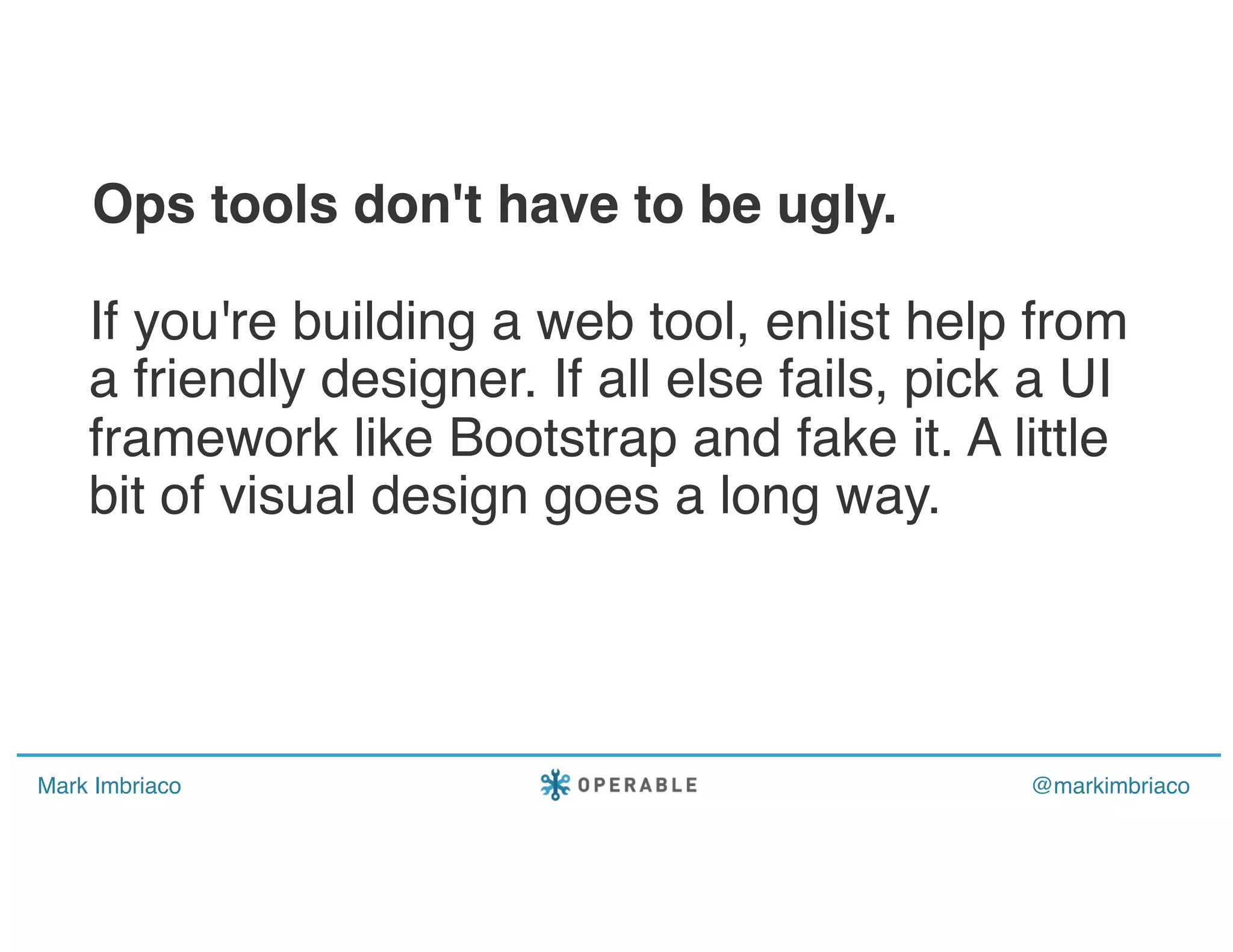 Mark Imbriaco @markimbriaco
If you're building a web tool, enlist help from
a friendly designer. If all else fails, pick a UI
framework like Bootstrap and fake it. A little
bit of visual design goes a long way.
Ops tools don't have to be ugly.
 