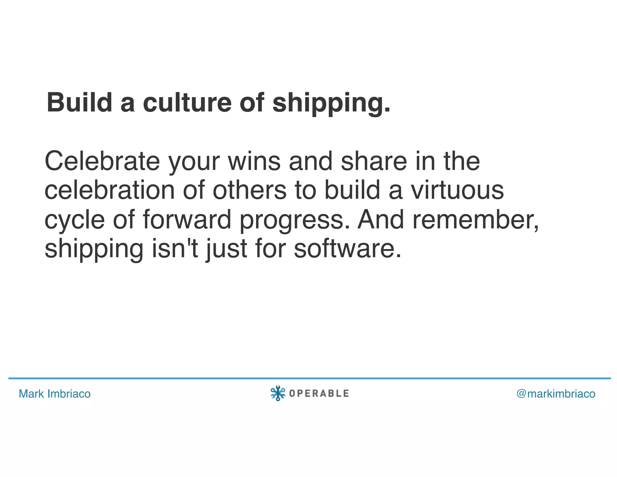 Mark Imbriaco @markimbriaco
Celebrate your wins and share in the
celebration of others to build a virtuous
cycle of forward progress. And remember,
shipping isn't just for software.
Build a culture of shipping.
 
