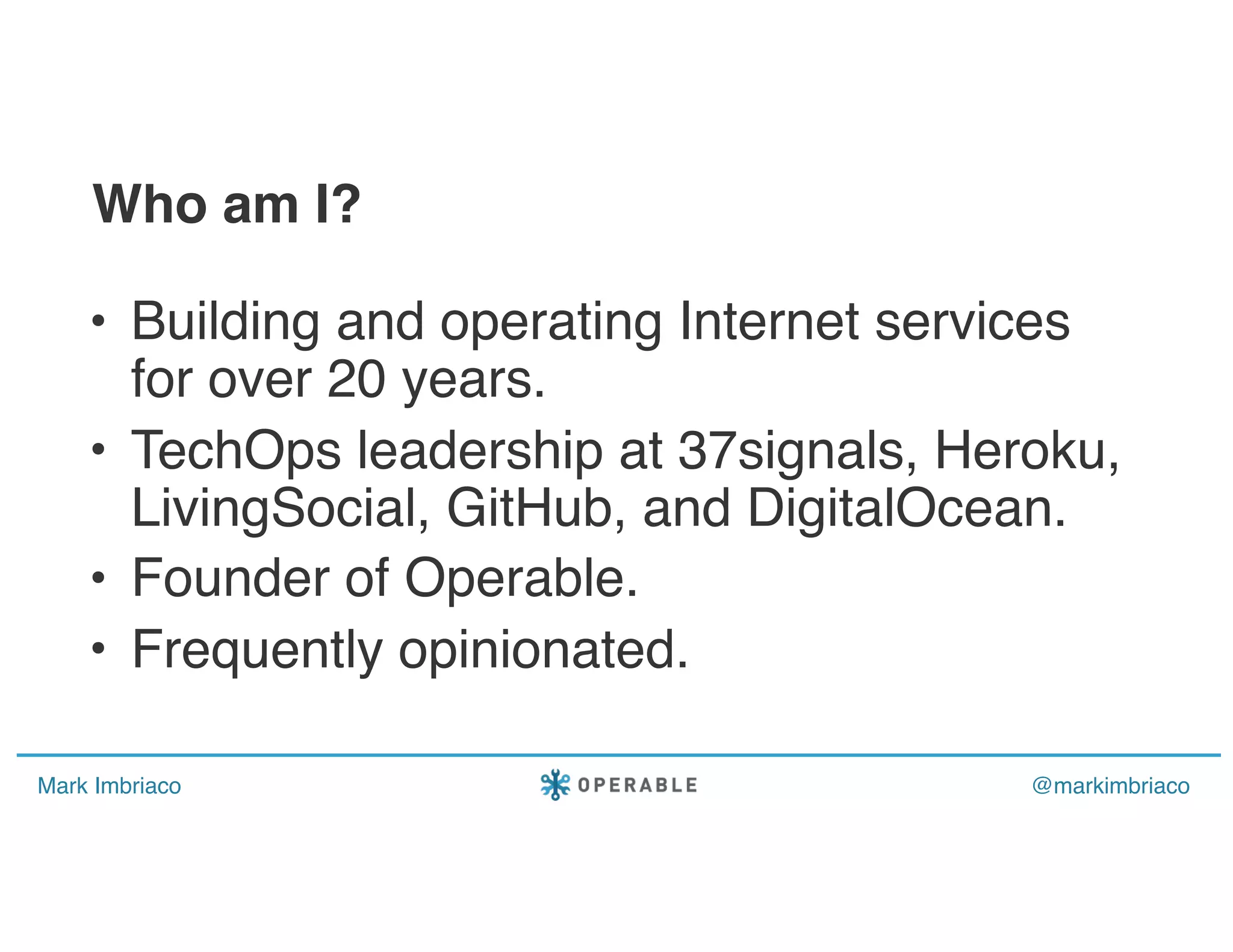 Mark Imbriaco @markimbriaco
• Building and operating Internet services
for over 20 years.
• TechOps leadership at 37signals, Heroku,
LivingSocial, GitHub, and DigitalOcean.
• Founder of Operable.
• Frequently opinionated.
Who am I?
 