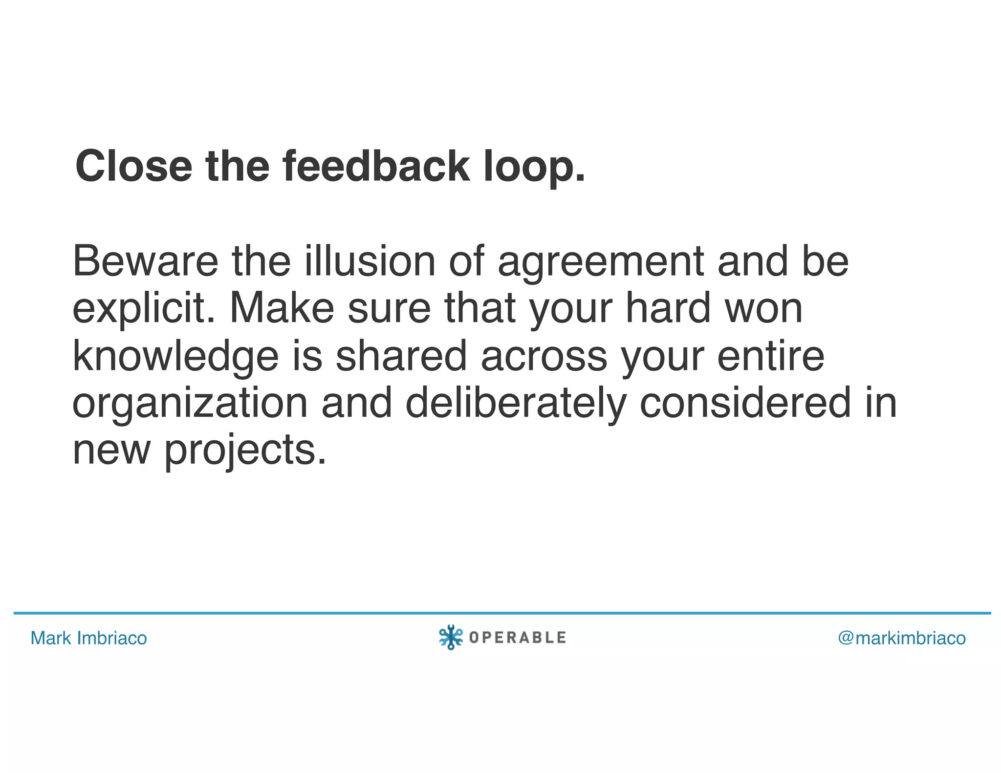 Mark Imbriaco @markimbriaco
Beware the illusion of agreement and be
explicit. Make sure that your hard won
knowledge is shared across your entire
organization and deliberately considered in
new projects.
Close the feedback loop.
 