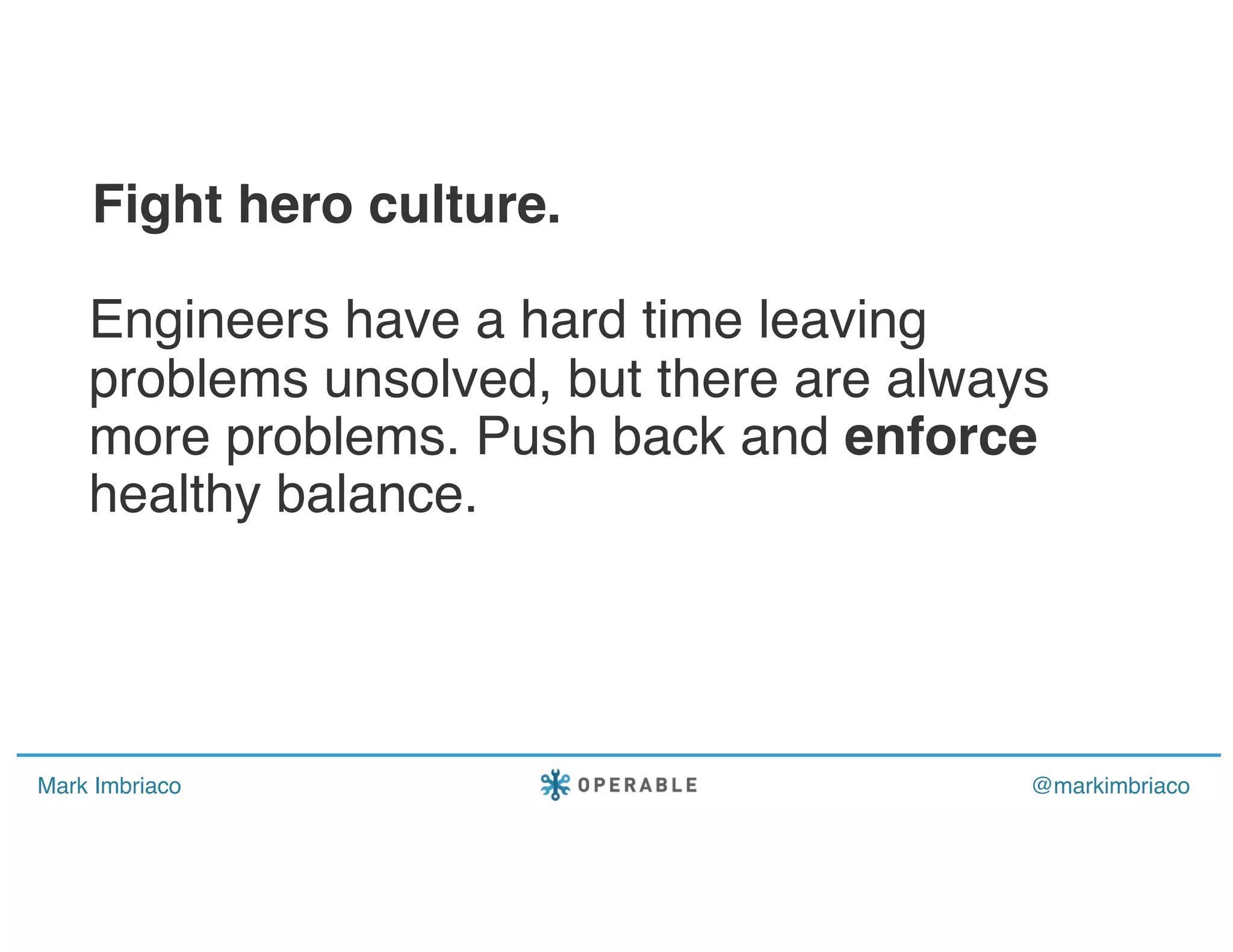 Mark Imbriaco @markimbriaco
Engineers have a hard time leaving
problems unsolved, but there are always
more problems. Push back and enforce
healthy balance.
Fight hero culture.
 
