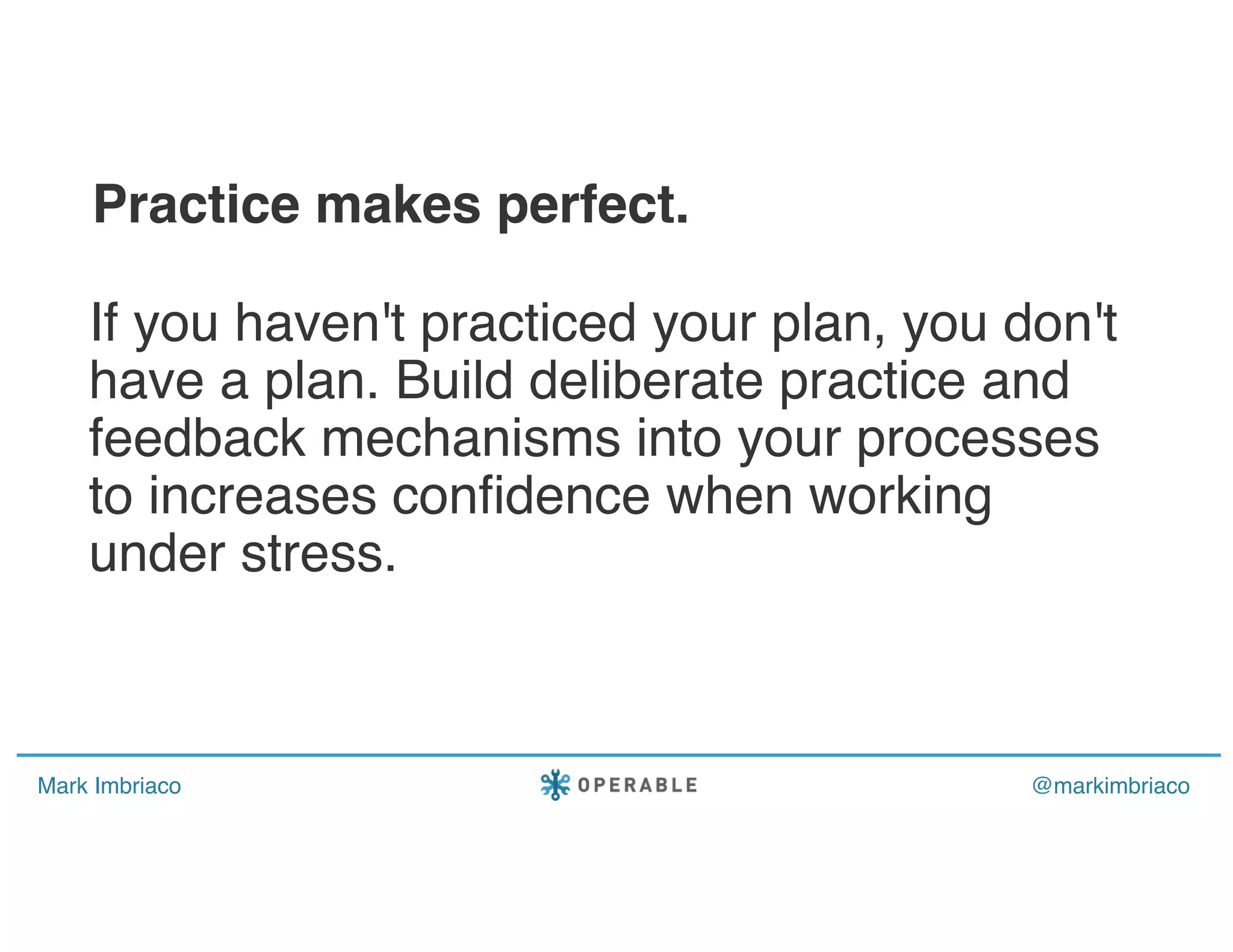Mark Imbriaco @markimbriaco
If you haven't practiced your plan, you don't
have a plan. Build deliberate practice and
feedback mechanisms into your processes
to increases confidence when working
under stress.
Practice makes perfect.
 