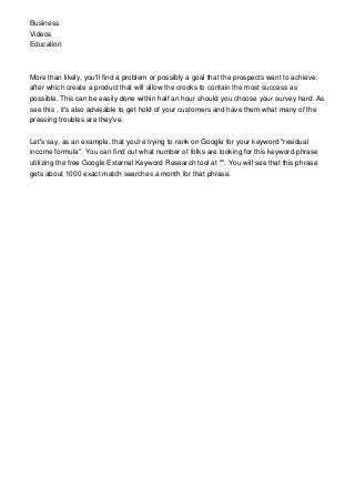 Business
Videos
Education
More than likely, you'll find a problem or possibly a goal that the prospects want to achieve,
after which create a product that will allow the crooks to contain the most success as
possible. This can be easily done within half an hour should you choose your survey hard. As
see this , it's also advisable to get hold of your customers and have them what many of the
pressing troubles are they've.
Let's say, as an example, that you're trying to rank on Google for your keyword "residual
income formula". You can find out what number of folks are looking for this keyword phrase
utilizing the free Google External Keyword Research tool at "". You will see that this phrase
gets about 1000 exact match searches a month for that phrase.
 