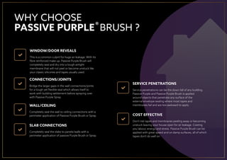 WINDOW/DOOR REVEALS
This is a common culprit for huge air leakage. With its
ﬁbre reinforced make up. Passive Purple Brush will
completely seal and dry into a tough airtight
membrane that will not peel or become unstuck like
your classic silicones and tapes usually used.
CONNECTIONS/JOINTS
Bridge the larger gaps in the wall connections/joints
for a tough yet ﬂexible seal which allows itself to
work with building settlement before spraying over
with Passive Purple Spray.
WALL/CEILING
Completely seal the wall to ceiling connections with a
perimeter application of Passive Purple Brush or Spray.
SLAB CONNECTIONS
Completely seal the slabs to panels/walls with a
perimeter application of passive Purple Brush or Spray.
WHY CHOOSE
PASSIVE PURPLE BRUSH ?
Service penetrations can be the down fall of any building.
Passive Purple and Passive Purple Brush is applied
around objects that penetrate any surface of the
external envelope sealing where most tapes and
membranes fail and are too awkward to apply.
SERVICE PENETRATIONS
COST EFFECTIVE
Don’t risk tapes and membranes peeling away or becoming
unstuck leaving your house open for air leakage. Costing
you labour, energy and stress. Passive Purple Brush can be
applied with great speed and on damp surfaces, all of which
tapes don’t do well on.
®
 