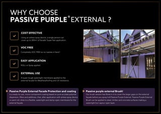 COST EFFECTIVE
Using an airless spray device, a single person can
cover up to 300m2
of facade! Super fast application.
VOC FREE
Completely VOC FREE so no nasties in here!!
EASY APPLICATION
ROLL or Spray applied.
EXTERNAL USE
A super tough watertight membrane applied to the
external facade for Weatherpfooﬁng and UV resistance.
WHY CHOOSE
PASSIVE PURPLE EXTERNAL ?
Passive Purple External Facade Protection and coating
is a ready-to-use, mono-component coating based on pure acrylate polymer
dispersion, ﬁllers and additives, that, after application with airless spray device
or paint roll, dries to a ﬂexible, watertight and damp-open membrane for the
external façade.
Passive purple external Brush!
Our brush version has ﬁbres in it to cover the larger gaps on the external
façade before you spray/roll Passive Purple External. Passive Purple External
Brush can be applied to steel, timber and concrete surfaces making a
watertight but vapour open layer.
®
 