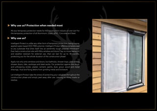 Why use us? Protection when needed most
All your temporary protection needs for the construction industry in one tub! For
the temporary protection of all Aluminium, Glass, uPVC, Concrete and Steel.
Why use us?
Intelligent Protect is unlike any other form of temporary protection, being a spray
applied water-based VOC FREE polymer, Intelligent Protect offers a complete seal
to any substrate that dries itself into an extremely tough polymer membrane.
Ever had a construction site with ﬁlthy window and doors? Say no more! being UV
and weather resistant for external use, that can last for up to 18 months,
protecting you for the whole duration of the construction phase!
Apply not only onto windows and doors, but bathtubs, shower trays, glass sliding
shower doors, tiles, worktops and steel works. For protection against the rough
and unforgiving render, plaster, cement, paints, dust, grout, wood and metal
shavings, mud and ﬂying debris from grinding metal and brickwork.
Let Intelligent Protect take the stress of protecting your valuables throughout the
construction phase and simply peel away after use. Leaving no sticky marks or
residue.
 