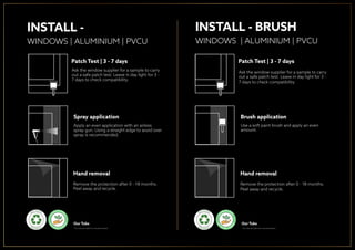 INSTALL - BRUSH
WINDOWS | ALUMINIUM | PVCU
Patch Test | 3 - 7 days
Ask the window supplier for a sample to carry
out a safe patch test. Leave in day light for 3 -
7 days to check compatibility.
Brush application
Use a soft paint brush and apply an even
amount.
Hand removal
Remove the protection after 0 - 18 months.
Peel away and recycle.
INSTALL -
WINDOWS | ALUMINIUM | PVCU
Patch Test | 3 - 7 days
Ask the window supplier for a sample to carry
out a safe patch test. Leave in day light for 3 -
7 days to check compatibility.
Spray application
Apply an even application with an airless
spray gun. Using a straight edge to avoid over
spray is recommended.
Hand removal
Remove the protection after 0 - 18 months.
Peel away and recycle.
P
LANT A TRE
E
ON
E V E R Y O R D
ER
Our Tubs
* Our tubs are made from recycled material
P
LAN TRE
E
ON
E V E R Y O R D
ER
Our Tubs
* Our tubs are made from recycled material
P
LANT A TRE
E
ON
E V E R Y O R D
ER
 