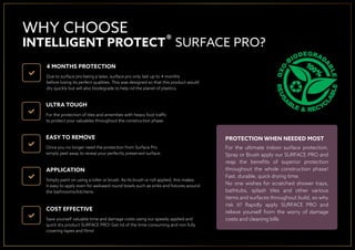 WHY CHOOSE
INTELLIGENT PROTECT SURFACE PRO?
4 MONTHS PROTECTION
Due to surface pro being a latex, surface pro only last up to 4 months
before losing its perfect qualities. This was designed so that this product would
dry quickly but will also biodegrade to help rid the planet of plastics.
ULTRA TOUGH
For the protection of tiles and amenities with heavy foot trafﬁc
to protect your valuables throughout the construction phase.
EASY TO REMOVE
Once you no longer need the protection from Surface Pro
simply peel away to reveal your perfectly preserved surface.
APPLICATION
Simply paint on using a roller or brush. As its brush or roll applied, this makes
it easy to apply even for awkward round bowls such as sinks and ﬁxtures around
the bathrooms/kitchens.
COST EFFECTIVE
Save yourself valuable time and damage costs using our speedy applied and
quick dry product SURFACE PRO! Get rid of the time consuming and non fully
covering tapes and ﬁlms!
PROTECTION WHEN NEEDED MOST
For the ultimate indoor surface protection,
Spray or Brush apply our SURFACE PRO and
reap the beneﬁts of superior protection
throughout the whole construction phase!
Fast, durable, quick drying time.
No one wishes for scratched shower trays,
bathtubs, splash tiles and other various
items and surfaces throughout build, so why
risk it? Rapidly apply SURFACE PRO and
relieve yourself from the worry of damage
costs and cleaning bills
®
 