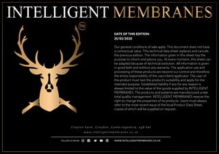 C l o p t o n Fa r m , C r oyd o n , C a m b r i d g e s h i r e , s g 8 0 e f
w w w. i n t e l l i g e n t m e m b r a n e s . c o . u k
WWW.INTELLIGENTMEMBRANES.CO.UKFOLLOW US ONLINE
DATE OF THIS EDITION:
25/02/2020
Our general conditions of sale apply. This document does not have
a contractual value. This technical data sheet replaces and cancels
the previous edition. The information given in this sheet has the
purpose to inform and advice you. At every moment, this sheet can
be adapted because of technical evolution. All information is given
in good faith and without any warranty. The application use and
processing of these products are beyond our control and therefore
the entire responsibility of the user/client/applicator. The user of
the product must test the product’s suitability and apply for the
intended purpose. Established liability if any for any reason is
always limited to the value of the goods supplied by INTELLIGENT
MEMBRANES. The products and systems are manufactured under
total quality management. INTELLIGENT MEMBRANES reserve the
right to change the properties of its products. Users must always
refer to the most recent issue of the local Product Data Sheet,
copies of which will be supplied on request.
 
