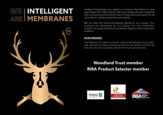 Intelligent Membranes are a global run company that believe in using
water-based VOC FREE products. We work closely with both residential
and commercial sectors and we have in-house technical support for all
our products, including passivhaus consultants.
We can help with technical drawings tailored to your project. Our
products are developed by our passion for the construction
industry. Our range of products are solution based on real construction
problems.
Our Mission is to plant a tree for every order placed via our web-
site. We want to give something back to the world in-which we
live and provide a greener planet for future generations
OUR MISSION
INTELLIGENT
MEMBRANES
Woodland Trust member
RIBA Product Selector member
CERTIFICATE 18/550 5
 