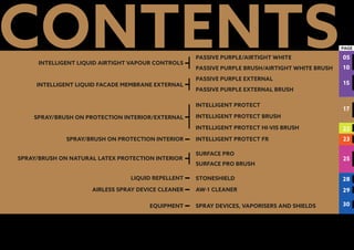 table of contents
SPRAY DEVICES, VAPORISERS AND SHIELDS
PASSIVE PURPLE/AIRTIGHT WHITE
PASSIVE PURPLE BRUSH/AIRTIGHT WHITE BRUSH
PASSIVE PURPLE EXTERNAL
PASSIVE PURPLE EXTERNAL BRUSH
INTELLIGENT PROTECT
INTELLIGENT PROTECT BRUSH
INTELLIGENT PROTECT FR
INTELLIGENT PROTECT HI-VIS BRUSH
SURFACE PRO
SURFACE PRO BRUSH
STONESHIELD
AW-1 CLEANER
CONTENTSINTELLIGENT LIQUID AIRTIGHT VAPOUR CONTROLS
INTELLIGENT LIQUID FACADE MEMBRANE EXTERNAL
SPRAY/BRUSH ON NATURAL LATEX PROTECTION INTERIOR
LIQUID REPELLENT
AIRLESS SPRAY DEVICE CLEANER
EQUIPMENT
05
SPRAY/BRUSH ON PROTECTION INTERIOR
PAGE
SPRAY/BRUSH ON PROTECTION INTERIOR/EXTERNAL
10
15
17
22
23
25
28
29
30
 