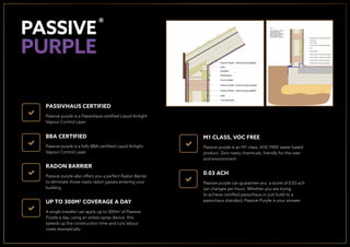PASSIVHAUS CERTIFIED
Passive purple is a Passivhaus certiﬁed Liquid Airtight
Vapour Control Layer.
0.03 ACH
Passive purple can guarantee you a score of 0.03 ach
(air changes per hour). Whether you are trying
to achieve certiﬁed passivhaus or just build to a
passivhaus standard, Passive Purple is your answer.
BBA CERTIFIED
Passive purple is a fully BBA certiﬁed Liquid Airtight
Vapour Control Layer.
RADON BARRIER
Passive purple also offers you a perfect Radon Barrier
to eliminate those nasty radon gasses entering your
building.
M1 CLASS, VOC FREE
Passive purple is an M1 class, VOC FREE water based
product. Zero nasty chemicals, friendly for the user
and environment.
UP TO 300M2
COVERAGE A DAY
A single installer can apply up to 300m2
of Passive
Purple a day, using an airless spray device, this
speeds up the construction time and cuts labour
costs dramatically.
®
 