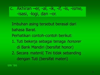 11
c. Akhiran –er, -al, -ik, -if, -is, -isme,
-isasi, -logi, dan –or.
Imbuhan asing tersebut berasal dari
bahasa Barat.
Perhatikan contoh-contoh berikut:
1. Tuti bekerja sebagai tenaga honorer
di Bank Mandiri (bersifat honor)
2. Secara materiil, Tini tidak sebanding
dengan Tuti (bersifat materi)
UN ‘06
 