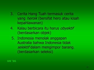 12
3. Cerita Hang Tuah termasuk cerita
yang heroik (bersifat hero atau kisah
kepahlawanan)
4. Kalau berbicara itu harus obyektif
(berdasarkan objek)
5. Indonesia menolak anggapan
Australia bahwa Indonesia tidak
selektif dalam mengimpor barang.
(berdasarkan seleksi)
UN ‘06
 