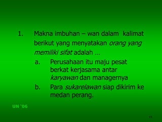 15
1. Makna imbuhan – wan dalam kalimat
berikut yang menyatakan orang yang
memiliki sifat adalah …
a. Perusahaan itu maju pesat
berkat kerjasama antar
karyawan dan managernya
b. Para sukarelawan siap dikirim ke
medan perang.
UN ‘06
 