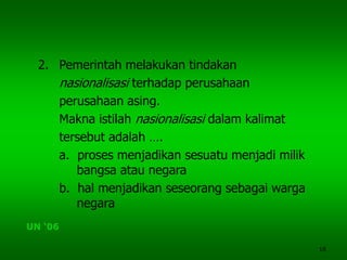 18
2. Pemerintah melakukan tindakan
nasionalisasi terhadap perusahaan
perusahaan asing.
Makna istilah nasionalisasi dalam kalimat
tersebut adalah ….
a. proses menjadikan sesuatu menjadi milik
bangsa atau negara
b. hal menjadikan seseorang sebagai warga
negara
UN ‘06
 