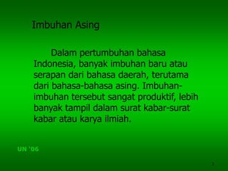 2
Imbuhan Asing
Dalam pertumbuhan bahasa
Indonesia, banyak imbuhan baru atau
serapan dari bahasa daerah, terutama
dari bahasa-bahasa asing. Imbuhan-
imbuhan tersebut sangat produktif, lebih
banyak tampil dalam surat kabar-surat
kabar atau karya ilmiah.
UN ‘06
 