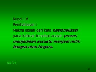 20
Kunci : A
Pembahasan :
Makna istilah dari kata nasionalisasi
pada kalimat tersebut adalah proses
menjadikan sesuatu menjadi milik
bangsa atau Negara.
UN ‘06
 