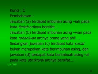 22
Kunci : C
Pembahasan :
Jawaban (a) terdapat imbuhan asing –iah pada
kata ilmiah artinya bersifat….
Jawaban (b) terdapat imbuhan asing –wan pada
kata rohaniwan artinya orang yang ahli….
Sedangkan jawaban (c) terdapat kata sosial
bukan merupakan kata berimbuhan asing, dan
jawaban (d) terdapat kata berimbuah asing –al
pada kata struktural artinya bersifat….
UN ‘06
 