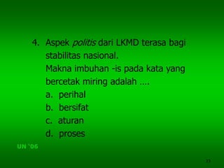23
4. Aspek politis dari LKMD terasa bagi
stabilitas nasional.
Makna imbuhan -is pada kata yang
bercetak miring adalah ….
a. perihal
b. bersifat
c. aturan
d. proses
UN ‘06
 