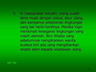 25
5. Di masyarakat industri, orang sudah
lama muak dengan polusi, daur ulang,
dan kampanye pelestarian lingkungan
yang tak henti-hentinya. Mereka ingin
menikmati kesegaran lingkungan yang
masih alamiah. Biro Wisata yang
sebelumnya mengiklankan wanita
budaya kini ada yang mengiklankan
wisata alam kepada wisatawan asing.
UN ‘06
 