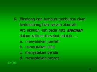 28
6. Binatang dan tumbuh-tumbuhan akan
berkembang biak secara alamiah.
Arti akhiran -iah pada kata alamiah
dalam kalimat tersebut adalah ....
a. menyatakan jumlah
b. menyatakan sifat
c. menyatakan benda
d. menyatakan proses
UN ‘06
 