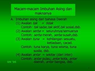 3
Macam-macam Imbuhan Asing dan
maknanya
A. Imbuhan asing dari bahasa Daerah
(1) Awalan tak = tidak
Contoh: tak sadar,tak aktif,tak sosial,dsb.
(2) Awalan serba = seluruhnya/semuanya
Contoh: serba merah, serba susah,dsb.
(3) Awalan tuna = kehilangan sesuatu,
ketiadaan, cacad.
Contoh: tuna karya, tuna wisma, tuna
susila, dsb.
(4) Awalan antar = sekitar (dari inter)
Contoh: antar pulau, antar kota, antar
daerah, antar bangsa, dsb.UN ‘06
 