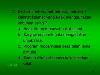 30
7. Dari kalimat-kalimat berikut, manakah
kalimat-kalimat yang tidak menggunakan
imbuhan asing ?
a. Anak itu mempunyai bakat alami.
b. Karyawan pabrik gula mengadakan
unjuk rasa.
c. Program modernisasi desa telah lama
dimulai.
d. Paman dikabari bahwa kakek sedang
sakit.UN ‘06
 