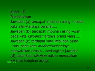 31
Kunci : D
Pembahasan :
Jawaban (a) terdapat imbuhan asing –i pada
kata alami artinya bersifat….
Jawaban (b) terdapat imbuhan asing –wan
pada kata karyawan artinya orang yang ….
Jawaban (c) terdapat kata imbuhan asing
–isasi pada kata modernisasi artinya
menyatakan proses….sedangkan jawaban
(d) pada kata dikabari bukan merupakan
kata berimbuhan asing.UN ‘06
 