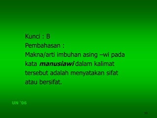 33
Kunci : B
Pembahasan :
Makna/arti imbuhan asing –wi pada
kata manusiawi dalam kalimat
tersebut adalah menyatakan sifat
atau bersifat.
UN ‘06
 