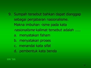34
9. Sumpah tersebut bahkan dapat dianggap
sebagai penjabaran nasionalisme.
Makna imbuhan -isme pada kata
nasionalisme kalimat tersebut adalah .....
a. menyatakan faham
b. menyatakan proses
c. menandai kata sifat
d. pembentuk kata benda
UN ‘06
 