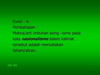 35
Kunci : A
Pembahasan :
Makna/arti imbuhan asing –isme pada
kata nasionalisme dalam kalimat
tersebut adalah menyatakan
faham/aliran.
UN ‘06
 
