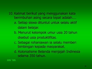 36
10. Kalimat berikut yang menggunakan kata
berimbuhan asing secara tepat adalah....
a. Setiap siswa dituntut untuk selalu aktif
dalam belajar.
b. Menurut kelompok umur usia 20 tahun
disebut usia produktifitas.
c. Sebagai rohaniawan ia selalu memberi
bimbingan kepada masyarakat.
d. Kolonialisme Belanda menjajah Indinesia
selama 350 tahun.
UN ‘06
 