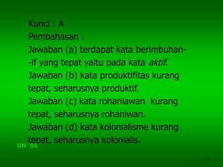 37
Kunci : A
Pembahasan :
Jawaban (a) terdapat kata berimbuhan-
-if yang tepat yaitu pada kata aktif.
Jawaban (b) kata produktifitas kurang
tepat, seharusnya produktif.
Jawaban (c) kata rohaniawan kurang
tepat, seharusnya rohaniwan.
Jawaban (d) kata kolonialisme kurang
tepat, seharusnya kolonialis.
UN ‘06
 