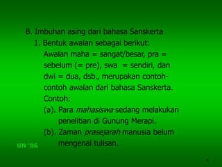 4
B. Imbuhan asing dari bahasa Sanskerta
1. Bentuk awalan sebagai berikut:
Awalan maha = sangat/besar, pra =
sebelum (= pre), swa = sendiri, dan
dwi = dua, dsb., merupakan contoh-
contoh awalan dari bahasa Sanskerta.
Contoh:
(a). Para mahasiswa sedang melakukan
penelitian di Gunung Merapi.
(b). Zaman prasejarah manusia belum
mengenal tulisan.UN ‘06
 