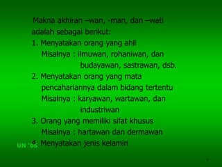 7
Makna akhiran –wan, -man, dan –wati
adalah sebagai berikut:
1. Menyatakan orang yang ahli
Misalnya : ilmuwan, rohaniwan, dan
budayawan, sastrawan, dsb.
2. Menyatakan orang yang mata
pencahariannya dalam bidang tertentu
Misalnya : karyawan, wartawan, dan
industriwan
3. Orang yang memiliki sifat khusus
Misalnya : hartawan dan dermawan
4. Menyatakan jenis kelaminUN ‘06
 