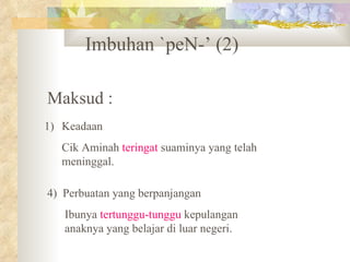 Imbuhan `peN-’ (2)

Maksud :
1) Keadaan
  Cik Aminah teringat suaminya yang telah
  meninggal.

4) Perbuatan yang berpanjangan
   Ibunya tertunggu-tunggu kepulangan
   anaknya yang belajar di luar negeri.
 