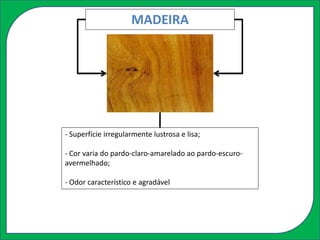 MADEIRA
- Superfície irregularmente lustrosa e lisa;
- Cor varia do pardo-claro-amarelado ao pardo-escuro-
avermelhado;
- Odor característico e agradável
 