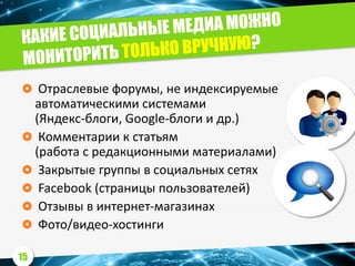  Отраслевые форумы, не индексируемые
автоматическими системами
(Яндекс-блоги, Google-блоги и др.)
 Комментарии к статьям
(работа с редакционными материалами)
 Закрытые группы в социальных сетях
 Facebook (страницы пользователей)
 Отзывы в интернет-магазинах
 Фото/видео-хостинги
15
 