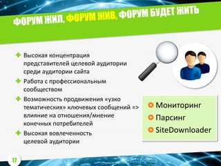  Высокая концентрация
представителей целевой аудитории
среди аудитории сайта
 Работа с профессиональным
сообществом
 Возможность продвижения «узко
тематических» ключевых сообщений =>
влияние на отношения/мнение
конечных потребителей
 Высокая вовлеченность
целевой аудитории
 Мониторинг
 Парсинг
 SiteDownloader
17
 