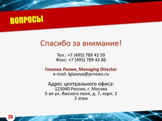 Спасибо за внимание!
Тел.: +7 (495) 789 42 59
Факс: +7 (495) 789 42 86
Глазова Лилия, Managing Directоr
e-mail: lglazova@prnews.ru
Адрес центрального офиса:
125040 Россия, г. Москва
5-ая ул. Ямского поля, д. 7, корп. 2
2 этаж
23
 
