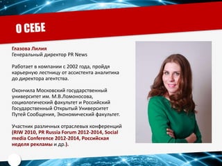 Глазова Лилия
Генеральный директор PR News
Работает в компании с 2002 года, пройдя
карьерную лестницу от ассистента аналитика
до директора агентства.
Окончила Московский государственный
университет им. М.В.Ломоносова,
социологический факультет и Российский
Государственный Открытый Университет
Путей Сообщения, Экономический факультет.
Участник различных отраслевых конференций
(RIW 2010, PR Russia Forum 2012-2014, Social
media Conference 2012-2014, Российская
неделя рекламы и др.).
 