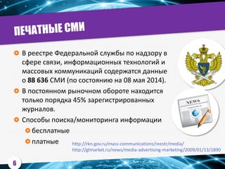  В реестре Федеральной службы по надзору в
сфере связи, информационных технологий и
массовых коммуникаций содержатся данные
о 88 636 СМИ (по состоянию на 08 мая 2014).
 В постоянном рыночном обороте находится
только порядка 45% зарегистрированных
журналов.
 Способы поиска/мониторинга информации
 бесплатные
 платные http://rkn.gov.ru/mass-communications/reestr/media/
http://gtmarket.ru/news/media-advertising-marketing/2009/01/13/1890
6
 