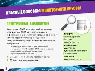 базы данных СМИ (деловые и общественно-
политические СМИ, интернет-издания и
информационные агентства), которые закачивают
полные версии публикаций изданий и
предоставляют функцию поиска по закаченным
материалам.
К примеру, в электронной базе Медиалогия
содержится порядка 18000 СМИ, что составляет
порядка 20% от общего количества
зарегистрированных СМИ.
 Возможность получить тестовый доступ
 Мониторинговые компании
Интегрум
www.integrum.ru
Фактива
www.factiva.com
Медиалогия
www.mlg.ru
Публичная библиотека
www.public.ru
Lexis Nexis
www.lexisnexis.ru
ЭЛЕКТРОННЫЕ БИБЛИОТЕКИ
8
 