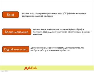 должен всегда содержать креативное ядро (CCI) бренда и ключевое
           Бриф    сообщение рекламной кампании.




                             должен иметь возможность проанализировать бриф и
       Бренд-менеджер        поставить задачу для интерактивной коммуникации в рамках
                             кампании.




                           должно привлечь и замотивировать другие агентства. Не
      Digital агентство    отобрать работу, а помочь им заработать.




                     ДАВА
5 июня 2010 г.
 