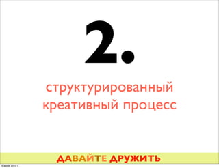 2.
                 структурированный
                 креативный процесс


                  ДАВАЙТЕ ДРУЖИТЬ
5 июня 2010 г.
 