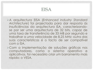 EISA

A arquitectura EISA (Enhanced Industry Standard
 Architecture) foi projectada para dar resposta às
 insuficiências da arquitectura ISA, caracterizando-
 se por ser uma arquitectura de 32 bits, capaz de
 uma taxa de transferência de 33 MB por segundo e
 trabalhar a uma velocidade de 8,25 MHz; outra das
 suas características é o facto de ser compatível
 com o ISA.
Com a implementação de soluções gráficas nos
 computadores, como o sistema operativo e
 aplicativos, foi necessário criar um barramento mais
 rápido: o VESA.
 